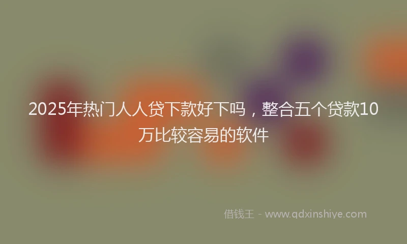 2025年热门人人贷下款好下吗，整合五个贷款10万比较容易的软件