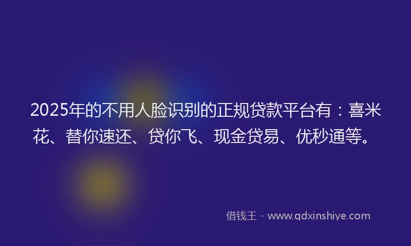 2025年的不用人脸识别的正规贷款平台有：喜米花、替你速还、贷你飞、现金贷易、优秒通等。