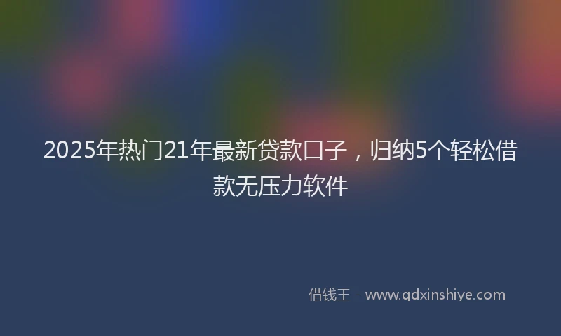 2025年热门21年最新贷款口子，归纳5个轻松借款无压力软件