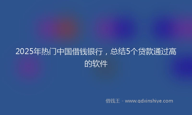 2025年热门中国借钱银行，总结5个贷款通过高的软件