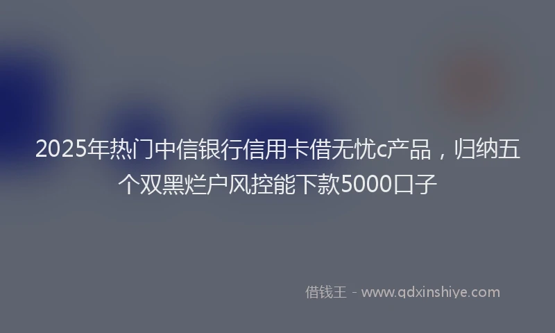 2025年热门中信银行信用卡借无忧c产品，归纳五个双黑烂户风控能下款5000口子