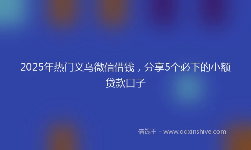2025年热门义乌微信借钱，分享5个必下的小额贷款口子