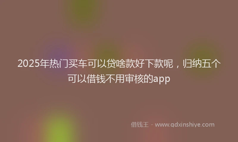2025年热门买车可以贷啥款好下款呢，归纳五个可以借钱不用审核的app