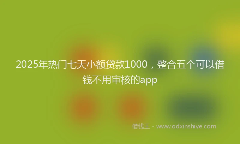 2025年热门七天小额贷款1000，整合五个可以借钱不用审核的app