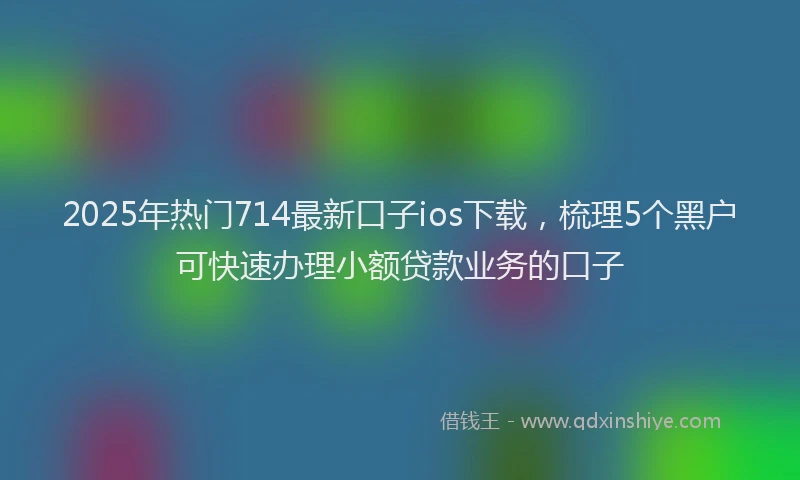 2025年热门714最新口子ios下载，梳理5个黑户可快速办理小额贷款业务的口子