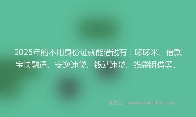 2025年的不用身份证就能借钱有：哆哆米、借款宝快融通、安逸速贷、钱站速贷、钱袋瞬借等。