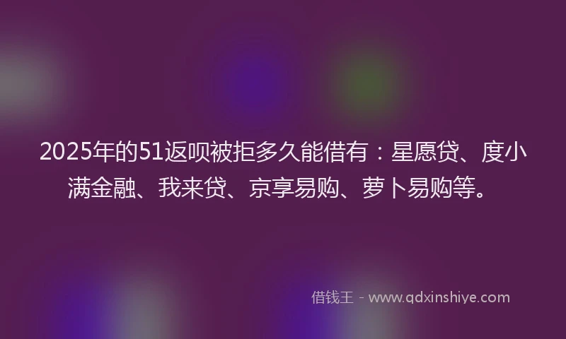 2025年的51返呗被拒多久能借有：星愿贷、度小满金融、我来贷、京享易购、萝卜易购等。