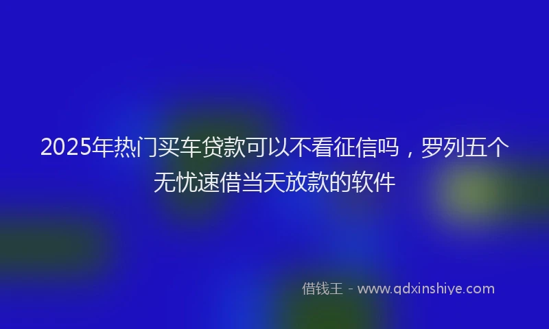 2025年热门买车贷款可以不看征信吗，罗列五个无忧速借当天放款的软件