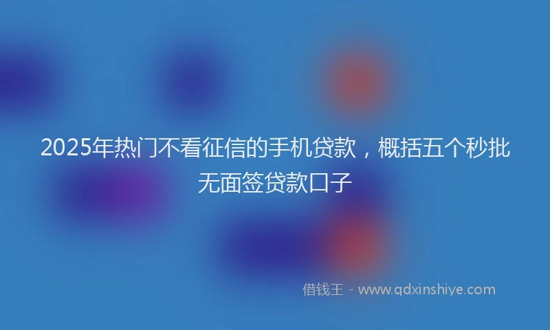 2025年热门不看征信的手机贷款，概括五个秒批无面签贷款口子