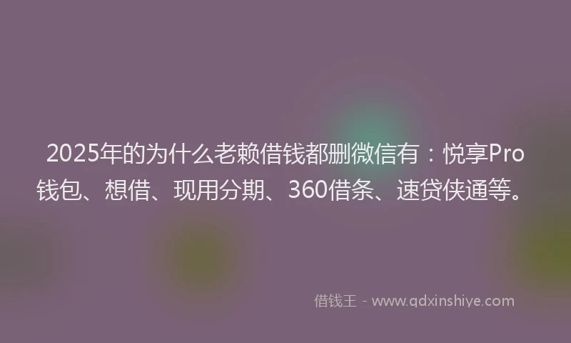 2025年的为什么老赖借钱都删微信有：悦享Pro钱包、想借、现用分期、360借条、速贷侠通等。