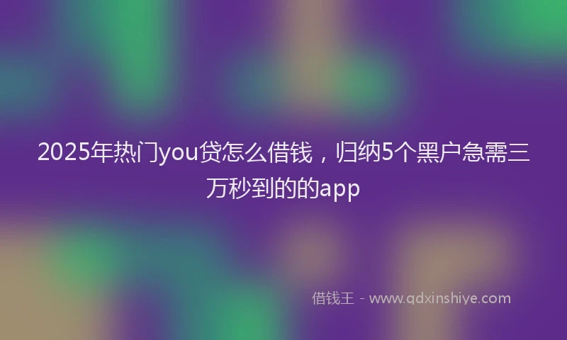 2025年热门you贷怎么借钱，归纳5个黑户急需三万秒到的的app