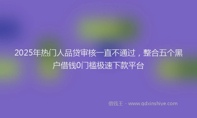 2025年热门人品贷审核一直不通过，整合五个黑户借钱0门槛极速下款平台
