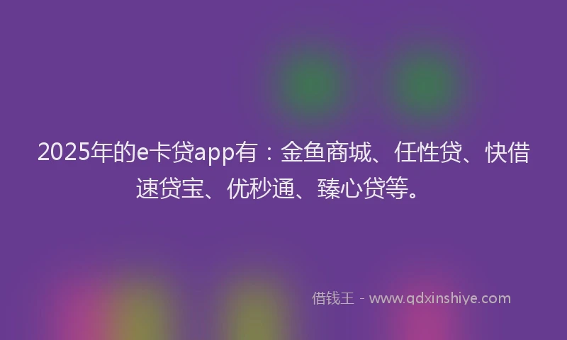2025年的e卡贷app有：金鱼商城、任性贷、快借速贷宝、优秒通、臻心贷等。
