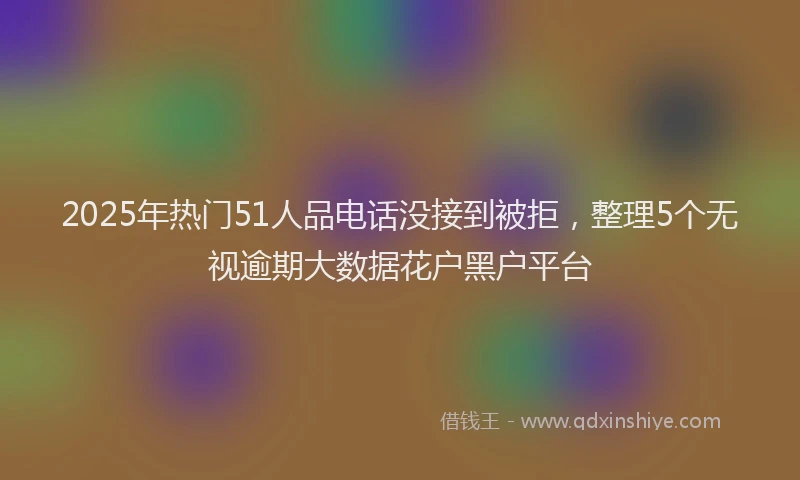 2025年热门51人品电话没接到被拒，整理5个无视逾期大数据花户黑户平台