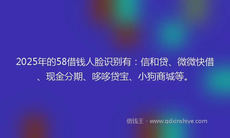 2025年的58借钱人脸识别有：信和贷、微微快借、现金分期、哆哆贷宝、小狗商城等。