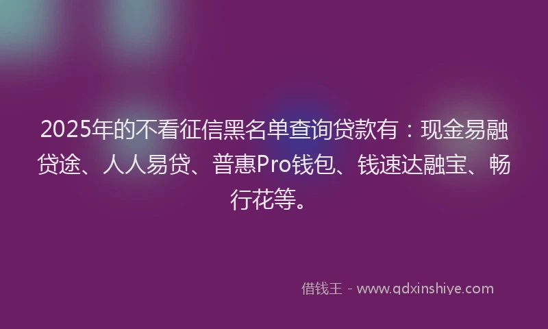 2025年的不看征信黑名单查询贷款有：现金易融贷途、人人易贷、普惠Pro钱包、钱速达融宝、畅行花等。