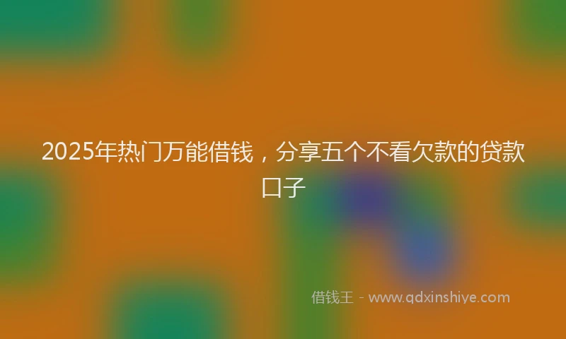 2025年热门万能借钱，分享五个不看欠款的贷款口子