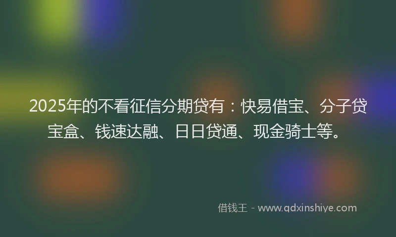2025年的不看征信分期贷有：快易借宝、分子贷宝盒、钱速达融、日日贷通、现金骑士等。