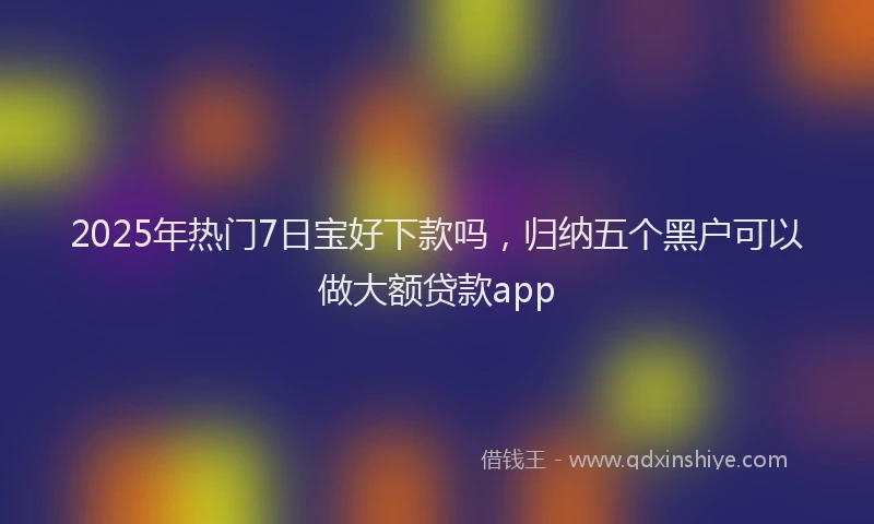2025年热门7日宝好下款吗，归纳五个黑户可以做大额贷款app