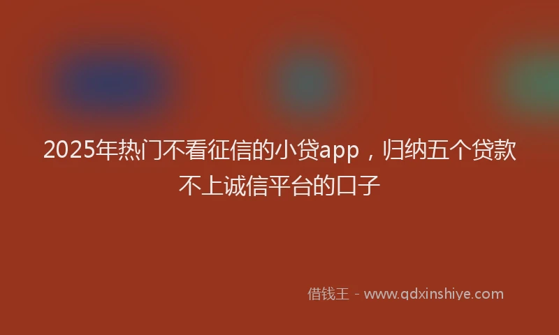 2025年热门不看征信的小贷app，归纳五个贷款不上诚信平台的口子