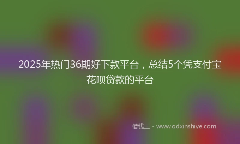 2025年热门36期好下款平台，总结5个凭支付宝花呗贷款的平台