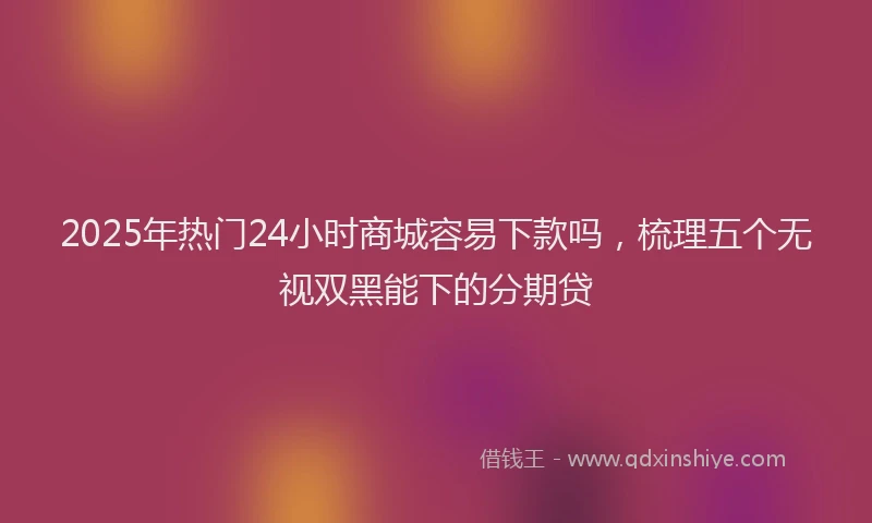 2025年热门24小时商城容易下款吗，梳理五个无视双黑能下的分期贷