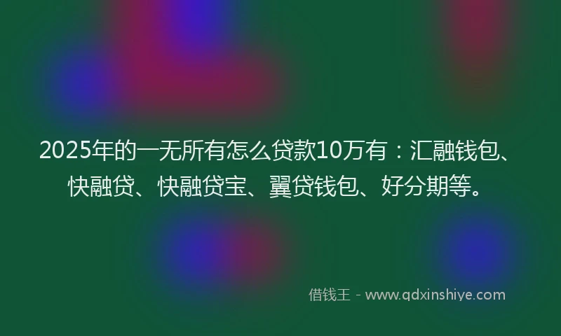 2025年的一无所有怎么贷款10万有：汇融钱包、快融贷、快融贷宝、翼贷钱包、好分期等。
