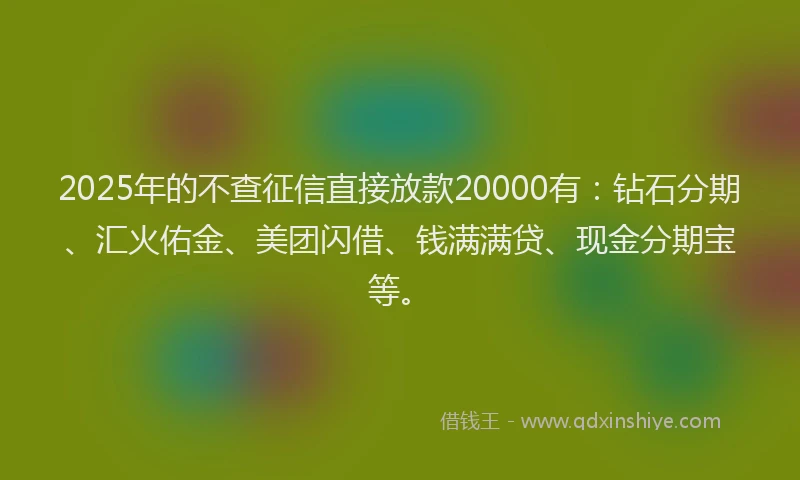 2025年的不查征信直接放款20000有：钻石分期、汇火佑金、美团闪借、钱满满贷、现金分期宝等。