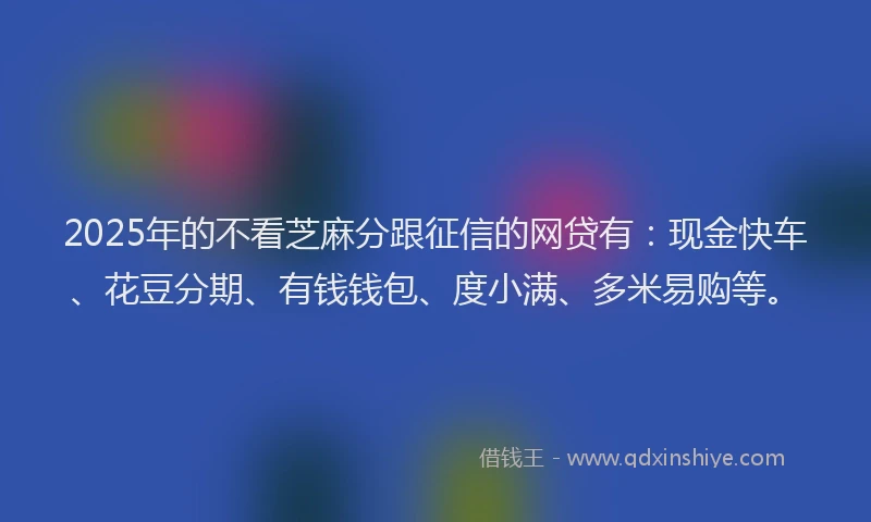 2025年的不看芝麻分跟征信的网贷有：现金快车、花豆分期、有钱钱包、度小满、多米易购等。