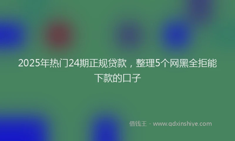 2025年热门24期正规贷款，整理5个网黑全拒能下款的口子