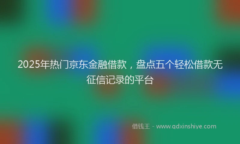 2025年热门京东金融借款，盘点五个轻松借款无征信记录的平台