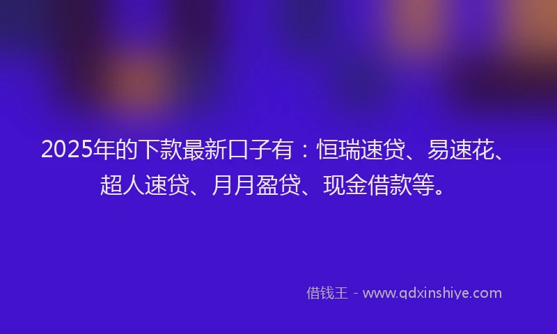 2025年的下款最新口子有：恒瑞速贷、易速花、超人速贷、月月盈贷、现金借款等。