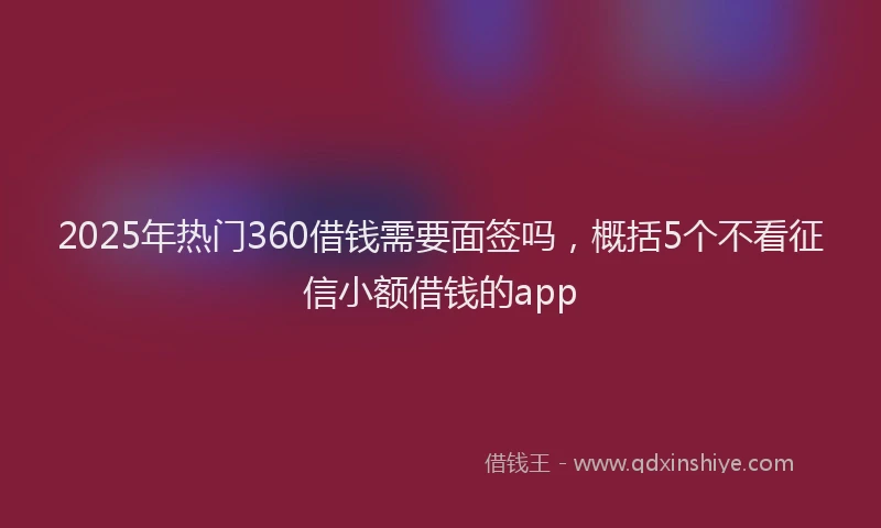 2025年热门360借钱需要面签吗，概括5个不看征信小额借钱的app