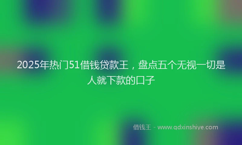 2025年热门51借钱贷款王，盘点五个无视一切是人就下款的口子