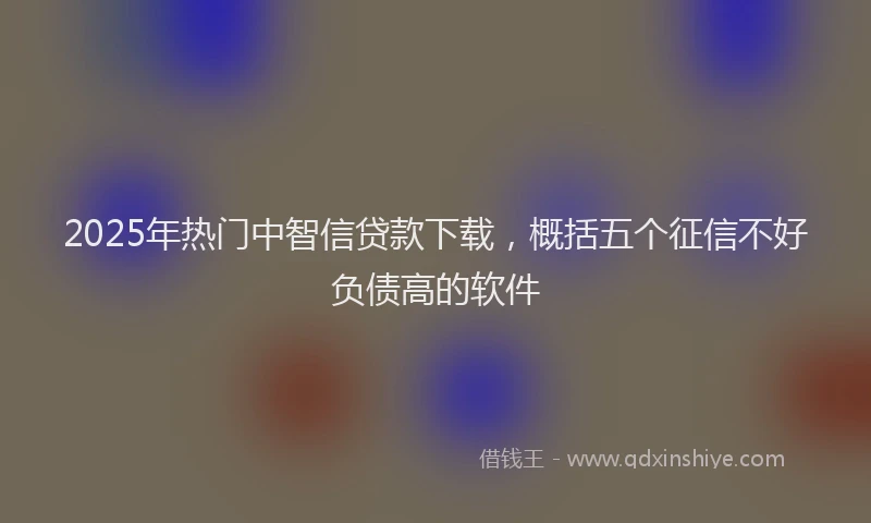 2025年热门中智信贷款下载，概括五个征信不好负债高的软件