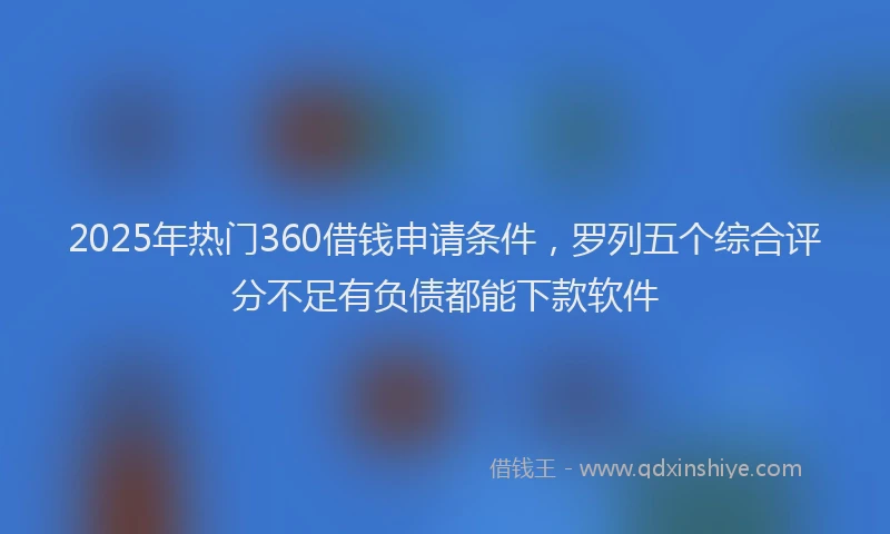 2025年热门360借钱申请条件，罗列五个综合评分不足有负债都能下款软件