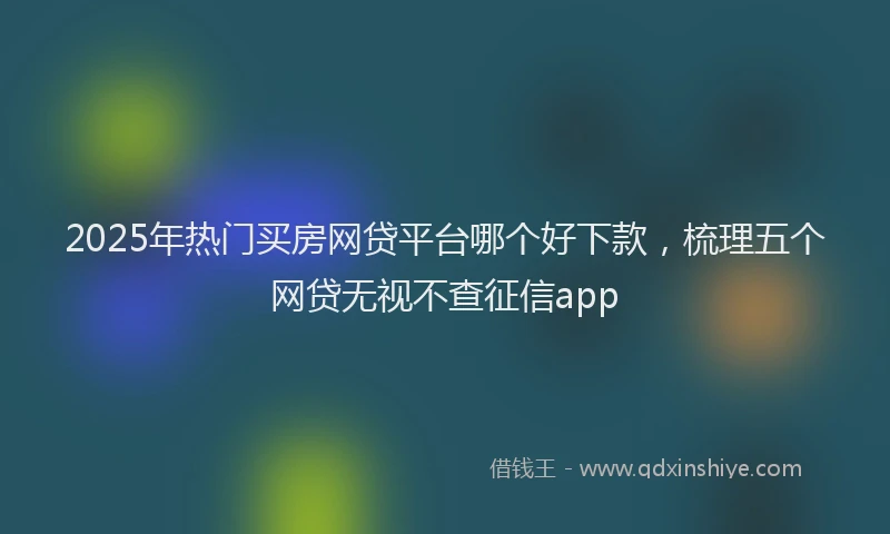 2025年热门买房网贷平台哪个好下款，梳理五个网贷无视不查征信app