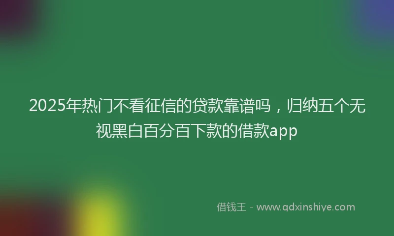 2025年热门不看征信的贷款靠谱吗，归纳五个无视黑白百分百下款的借款app