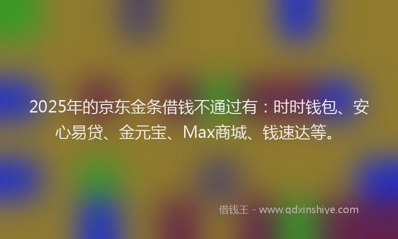 2025年的京东金条借钱不通过有：时时钱包、安心易贷、金元宝、Max商城、钱速达等。