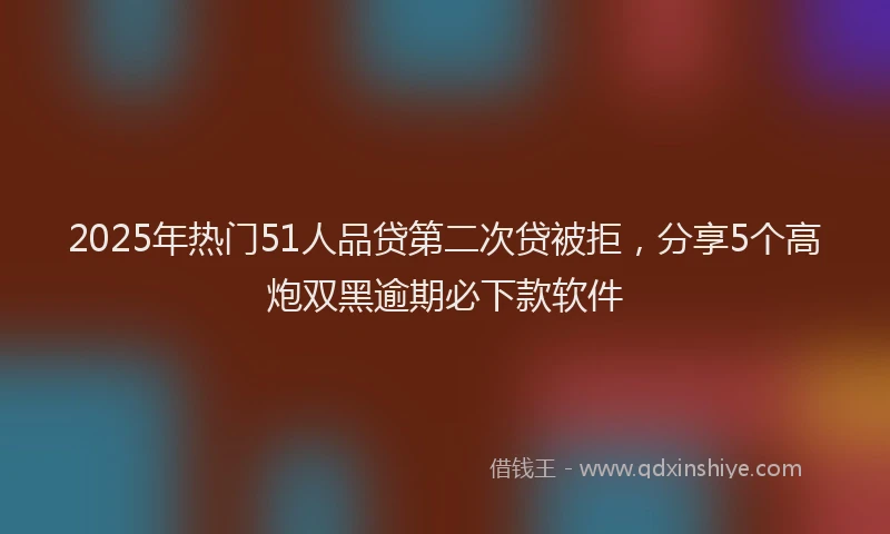 2025年热门51人品贷第二次贷被拒，分享5个高炮双黑逾期必下款软件