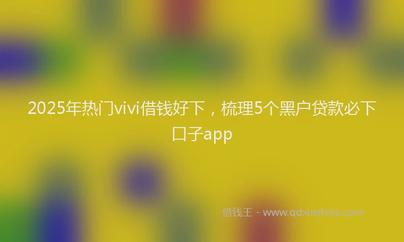 2025年热门vivi借钱好下，梳理5个黑户贷款必下口子app