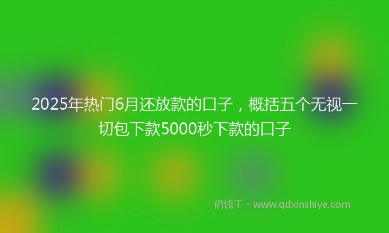 2025年热门6月还放款的口子，概括五个无视一切包下款5000秒下款的口子