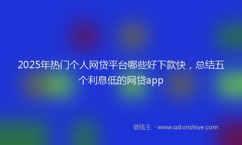 2025年热门个人网贷平台哪些好下款快，总结五个利息低的网贷app