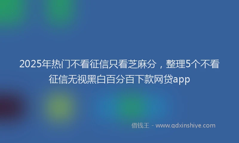 2025年热门不看征信只看芝麻分，整理5个不看征信无视黑白百分百下款网贷app
