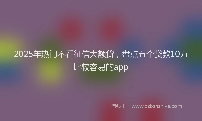 2025年热门不看征信大额贷，盘点五个贷款10万比较容易的app