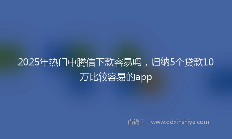 2025年热门中腾信下款容易吗，归纳5个贷款10万比较容易的app