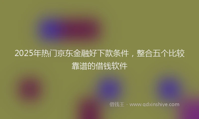 2025年热门京东金融好下款条件，整合五个比较靠谱的借钱软件
