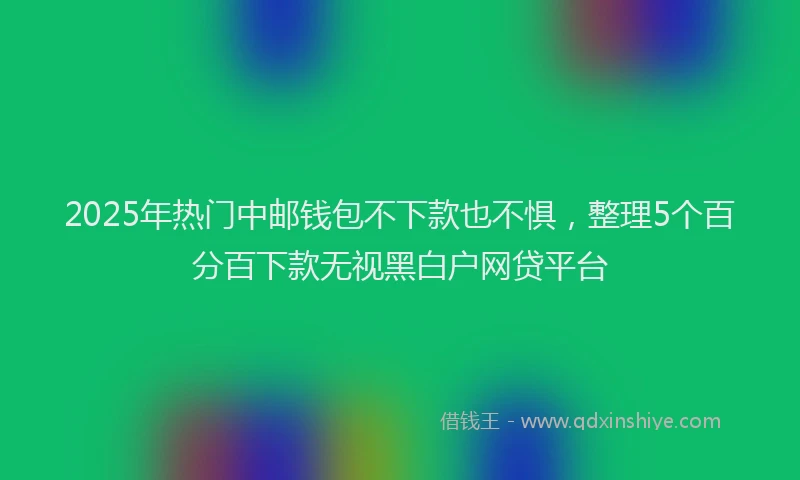 2025年热门中邮钱包不下款也不惧，整理5个百分百下款无视黑白户网贷平台