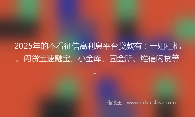 2025年的不看征信高利息平台贷款有：一姐租机、闪贷宝速融宝、小金库、固金所、维信闪贷等。