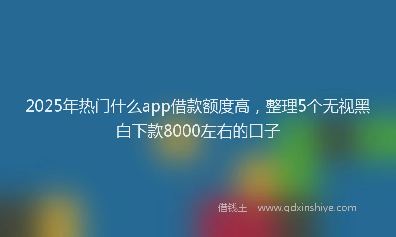 2025年热门什么app借款额度高，整理5个无视黑白下款8000左右的口子